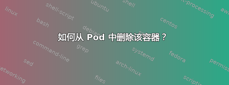 如何从 Pod 中删除该容器？