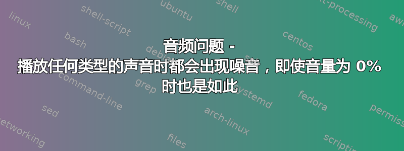 音频问题 - 播放任何类型的声音时都会出现噪音，即使音量为 0% 时也是如此