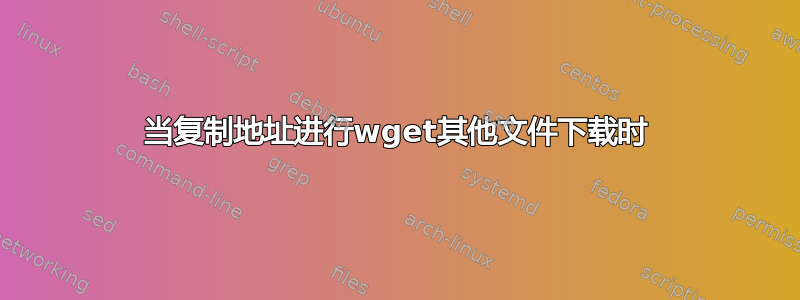 当复制地址进行wget其他文件下载时