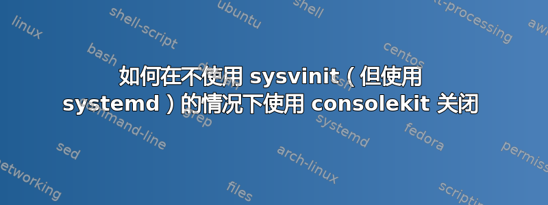 如何在不使用 sysvinit（但使用 systemd）的情况下使用 consolekit 关闭