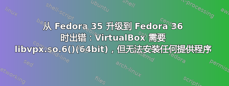 从 Fedora 35 升级到 Fedora 36 时出错：VirtualBox 需要 libvpx.so.6()(64bit)，但无法安装任何提供程序