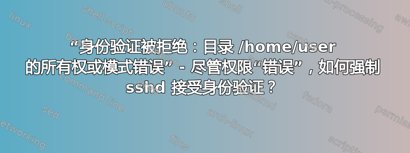 “身份验证被拒绝：目录 /home/user 的所有权或模式错误” - 尽管权限“错误”，如何强制 sshd 接受身份验证？