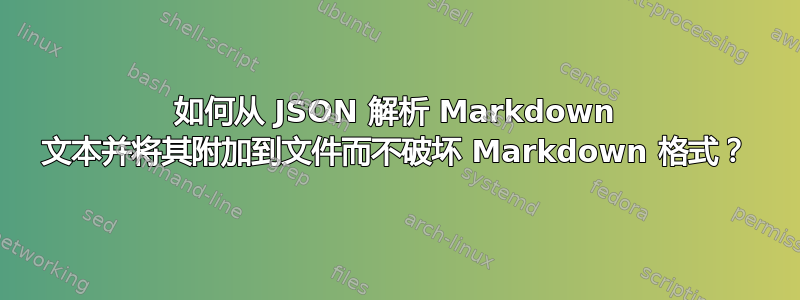 如何从 JSON 解析 Markdown 文本并将其附加到文件而不破坏 Markdown 格式？