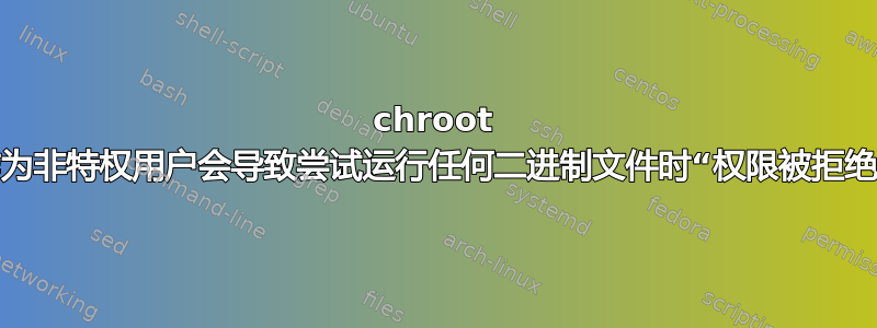 chroot 作为非特权用户会导致尝试运行任何二进制文件时“权限被拒绝”