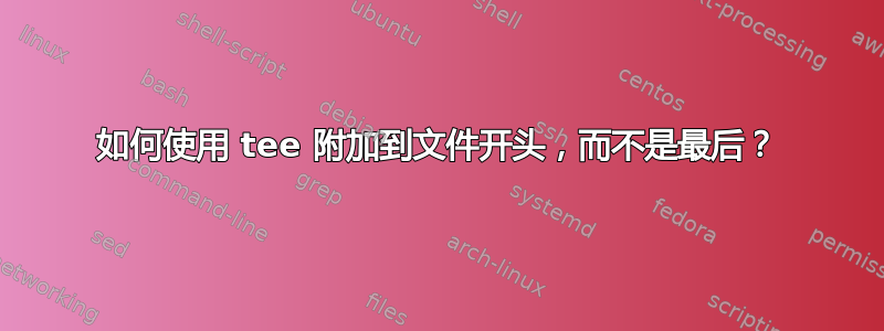 如何使用 tee 附加到文件开头，而不是最后？