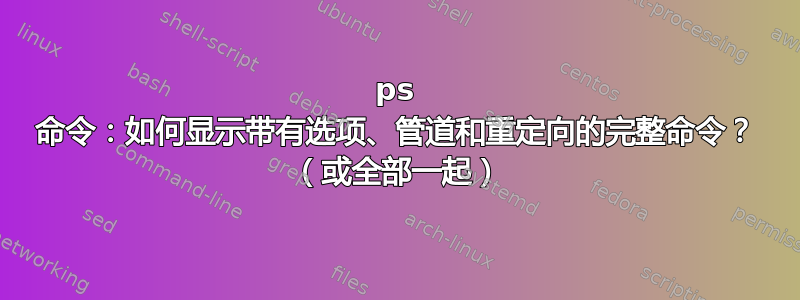 ps 命令：如何显示带有选项、管道和重定向的完整命令？ （或全部一起）