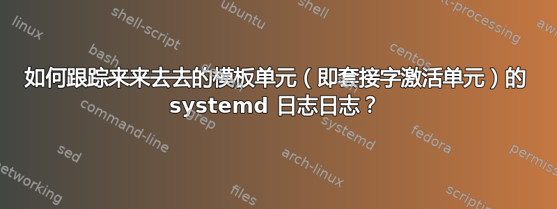 如何跟踪来来去去的模板单元（即套接字激活单元）的 systemd 日志日志？