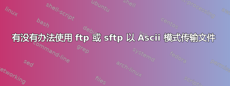 有没有办法使用 ftp 或 sftp 以 Ascii 模式传输文件