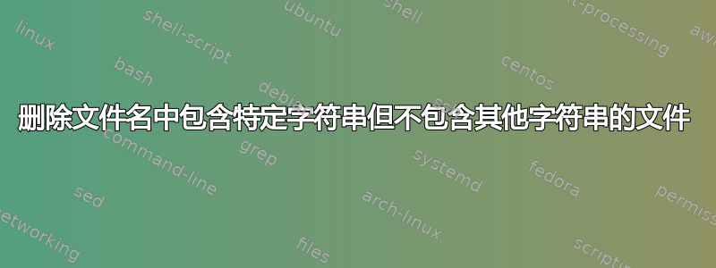 删除文件名中包含特定字符串但不包含其他字符串的文件