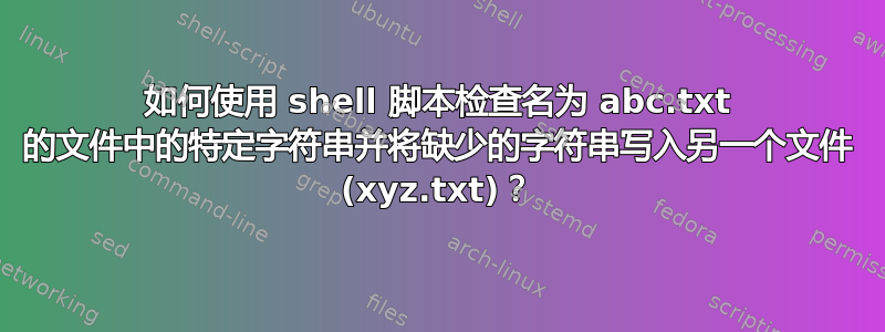 如何使用 shell 脚本检查名为 abc.txt 的文件中的特定字符串并将缺少的字符串写入另一个文件 (xyz.txt)？