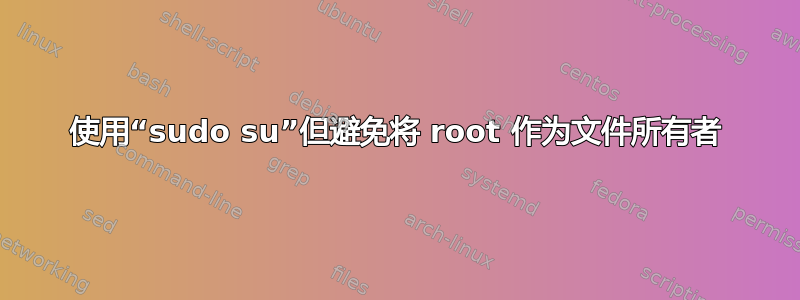 使用“sudo su”但避免将 root 作为文件所有者