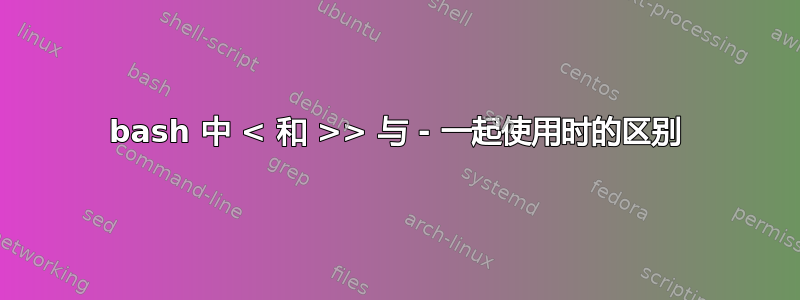 bash 中 < 和 >> 与 - 一起使用时的区别