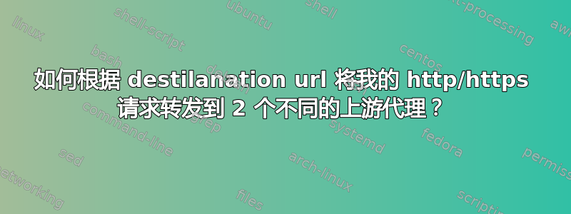 如何根据 destilanation url 将我的 http/https 请求转发到 2 个不同的上游代理？