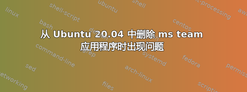 从 Ubuntu 20.04 中删除 ms team 应用程序时出现问题