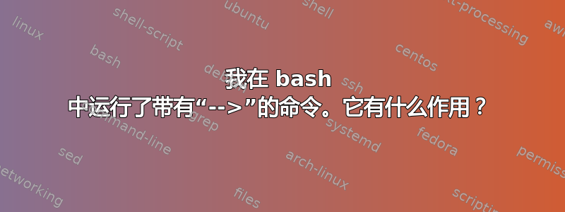 我在 bash 中运行了带有“-->”的命令。它有什么作用？