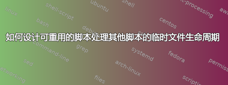 如何设计可重用的脚本处理其他脚本的临时文件生命周期