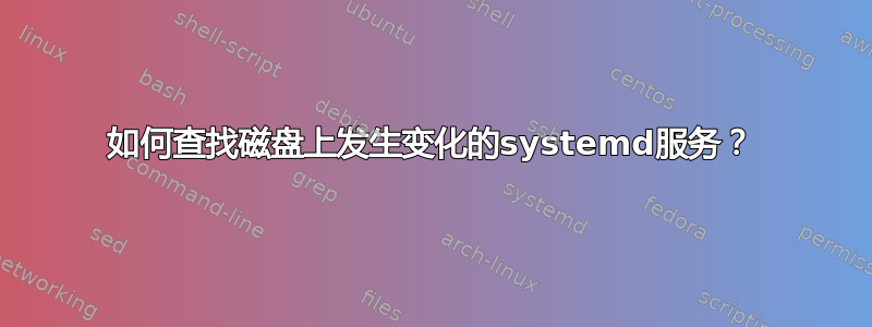 如何查找磁盘上发生变化的systemd服务？