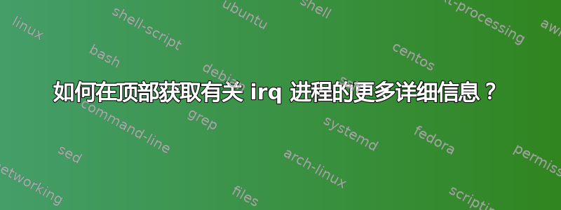 如何在顶部获取有关 irq 进程的更多详细信息？