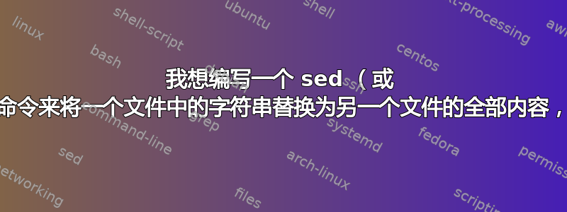 我想编写一个 sed （或 awk）命令来将一个文件中的字符串替换为另一个文件的全部内容，请检查