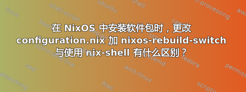 在 NixOS 中安装软件包时，更改 configuration.nix 加 nixos-rebuild-switch 与使用 nix-shell 有什么区别？