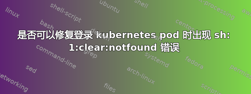 是否可以修复登录 kubernetes pod 时出现 sh: 1:clear:notfound 错误