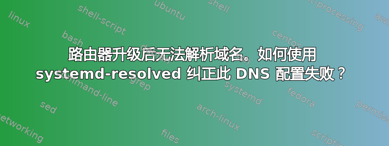 路由器升级后无法解析域名。如何使用 systemd-resolved 纠正此 DNS 配置失败？