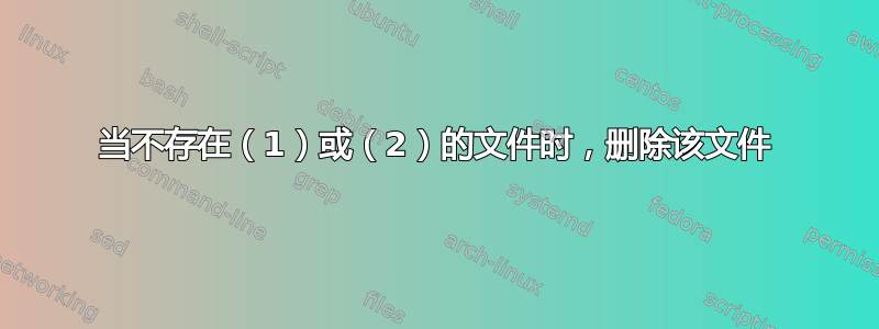 当不存在（1）或（2）的文件时，删除该文件