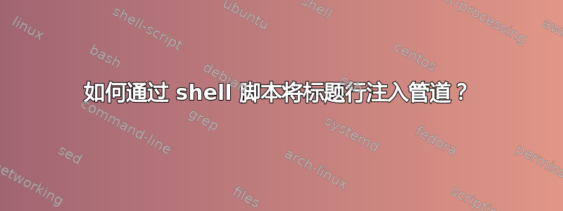 如何通过 shell 脚本将标题行注入管道？
