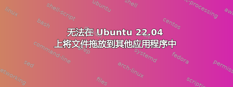 无法在 Ubuntu 22.04 上将文件拖放到其他应用程序中