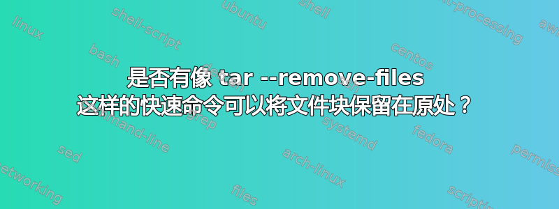 是否有像 tar --remove-files 这样的快速命令可以将文件块保留在原处？