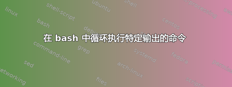 在 bash 中循环执行特定输出的命令