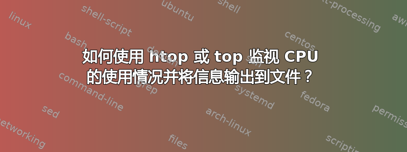 如何使用 htop 或 top 监视 CPU 的使用情况并将信息输出到文件？