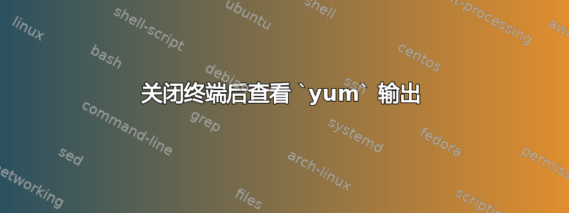 关闭终端后查看 ‍`yum‍` 输出