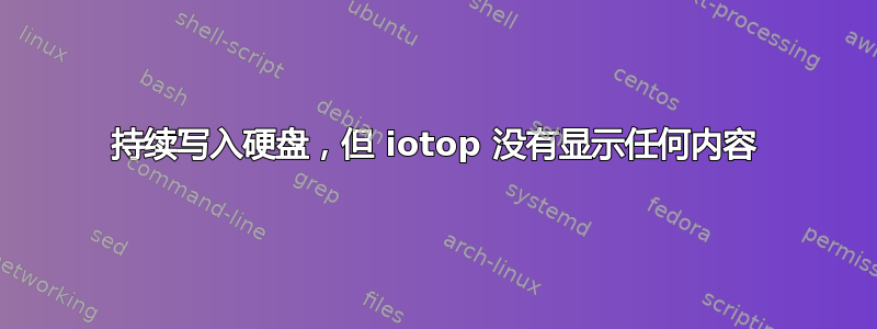 持续写入硬盘，但 iotop 没有显示任何内容