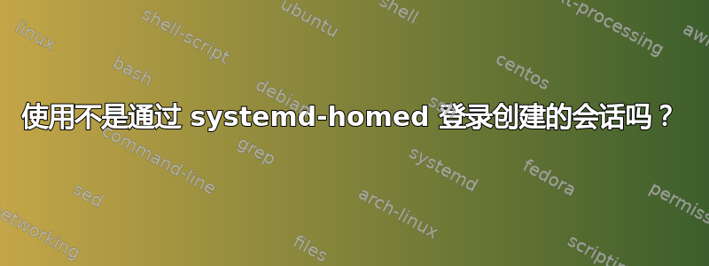 使用不是通过 systemd-homed 登录创建的会话吗？