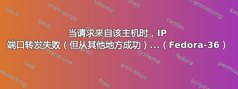 当请求来自该主机时，IP 端口转发失败（但从其他地方成功）...（Fedora-36）