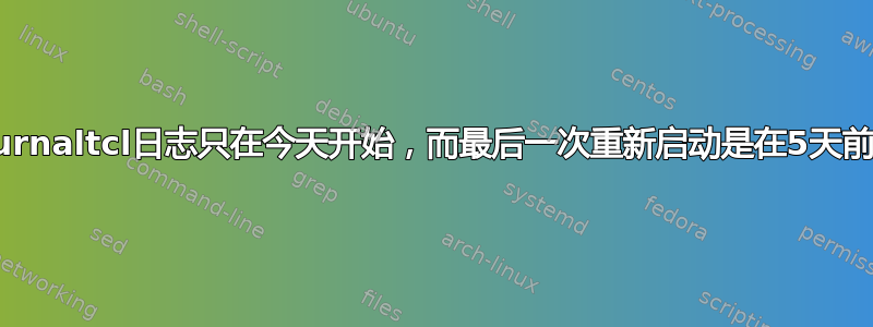 为什么journaltcl日志只在今天开始，而最后一次重新启动是在5天前完成的？