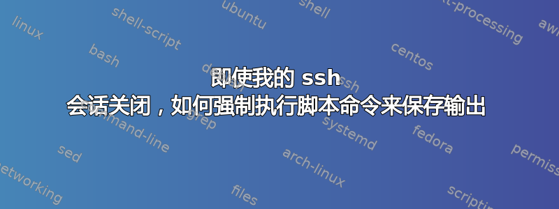 即使我的 ssh 会话关闭，如何强制执行脚本命令来保存输出