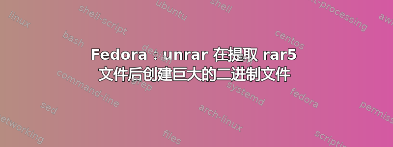 Fedora：unrar 在提取 rar5 文件后创建巨大的二进制文件