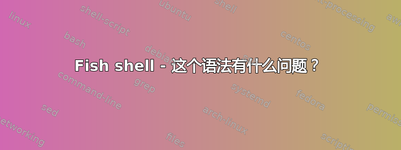 Fish shell - 这个语法有什么问题？