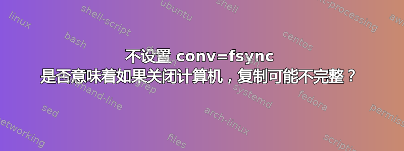 不设置 conv=f​​sync 是否意味着如果关闭计算机，复制可能不完整？