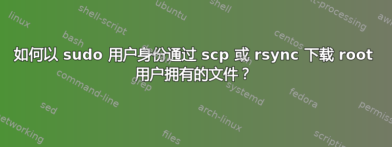 如何以 sudo 用户身份通过​​ scp 或 rsync 下载 root 用户拥有的文件？