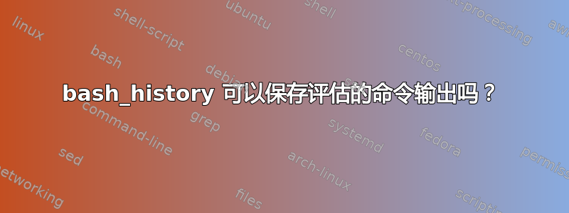 bash_history 可以保存评估的命令输出吗？