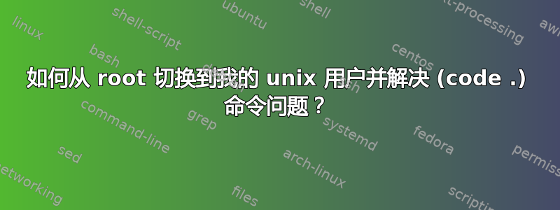 如何从 root 切换到我的 unix 用户并解决 (code .) 命令问题？