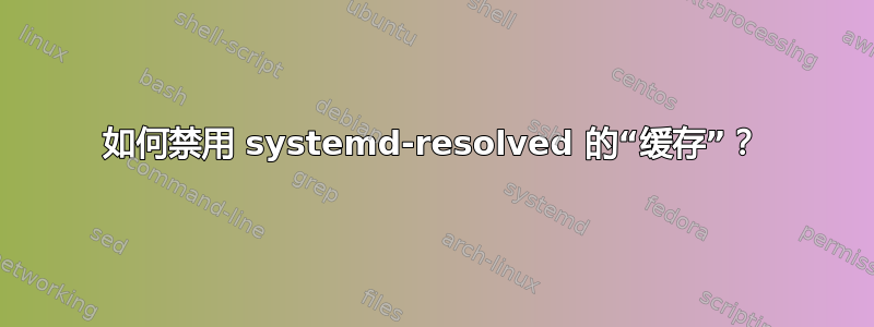 如何禁用 systemd-resolved 的“缓存”？