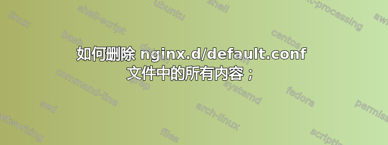 如何删除 nginx.d/default.conf 文件中的所有内容；