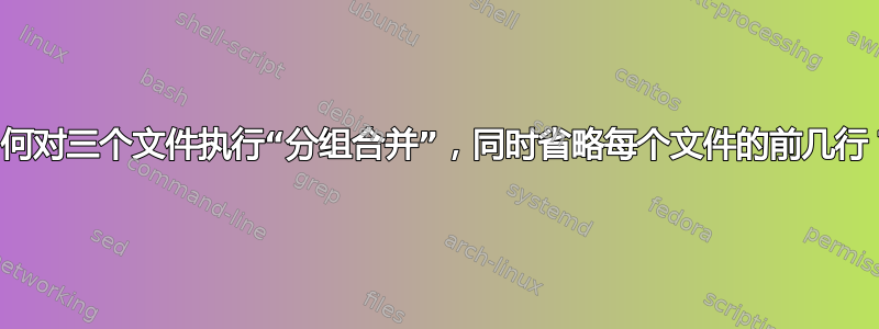 如何对三个文件执行“分组合并”，同时省略每个文件的前几行？