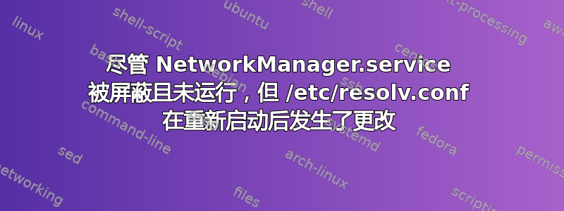 尽管 NetworkManager.service 被屏蔽且未运行，但 /etc/resolv.conf 在重新启动后发生了更改