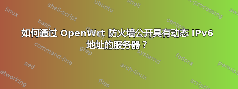 如何通过 OpenWrt 防火墙公开具有动态 IPv6 地址的服务器？