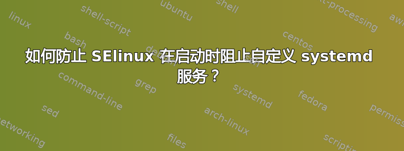 如何防止 SElinux 在启动时阻止自定义 systemd 服务？